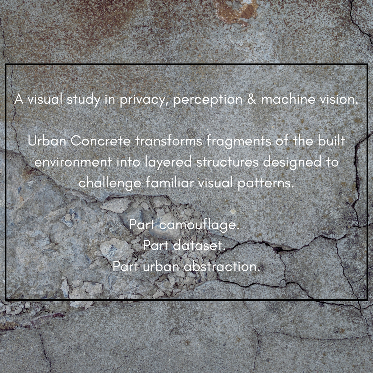 Artist's statement: Urban Concrete explores privacy, perception and machine vision through layered urban textures and abstraction.